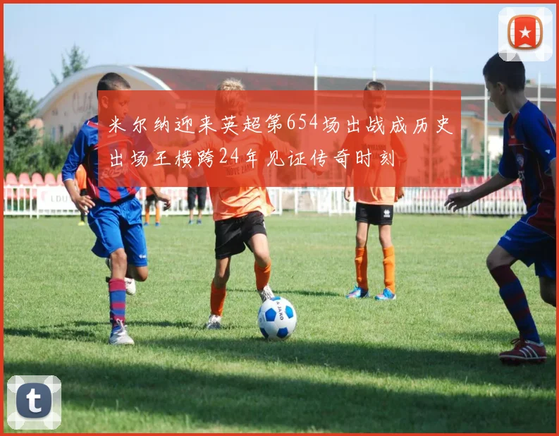 米尔纳迎来英超第654场出战成历史出场王横跨24年见证传奇时刻