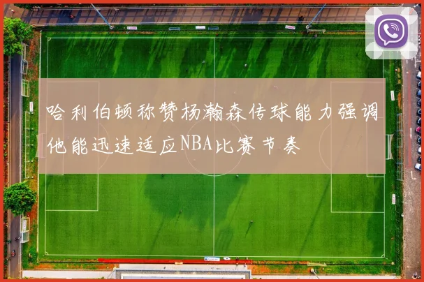 哈利伯顿称赞杨瀚森传球能力强调他能迅速适应NBA比赛节奏