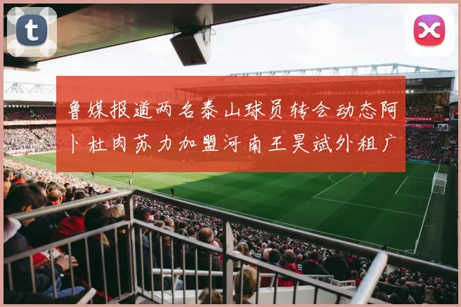 鲁媒报道两名泰山球员转会动态阿卜杜肉苏力加盟河南王昊斌外租广州豹