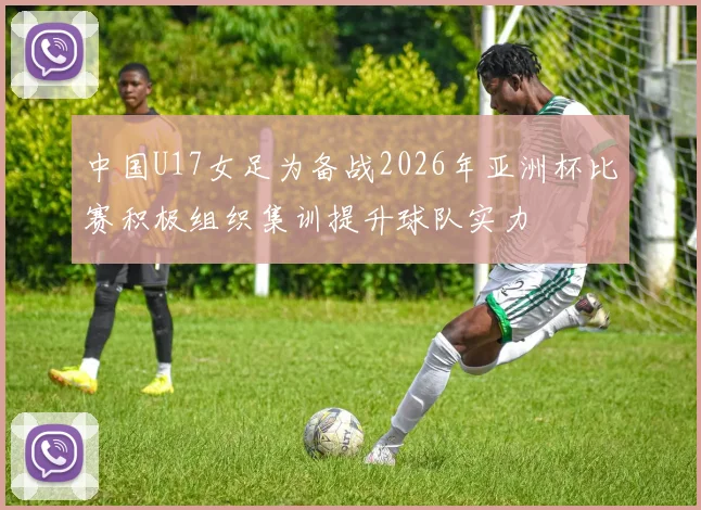 中国U17女足为备战2026年亚洲杯比赛积极组织集训提升球队实力