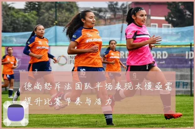 德尚怒斥法国队半场表现太慢亟需提升比赛节奏与活力