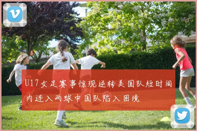 U17女足赛事惊现逆转美国队短时间内连入两球中国队陷入困境