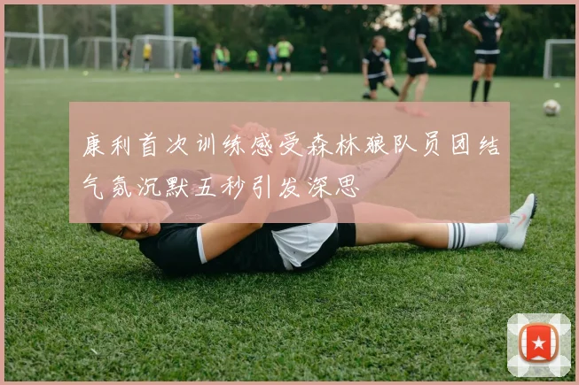 康利首次训练感受森林狼队员团结气氛沉默五秒引发深思