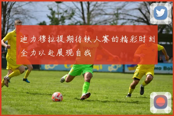 迪力穆拉提期待铁人赛的精彩时刻全力以赴展现自我