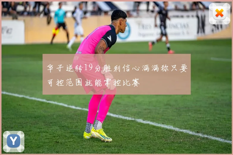 华子逆转19分胜利信心满满称只要可控范围就能掌控比赛