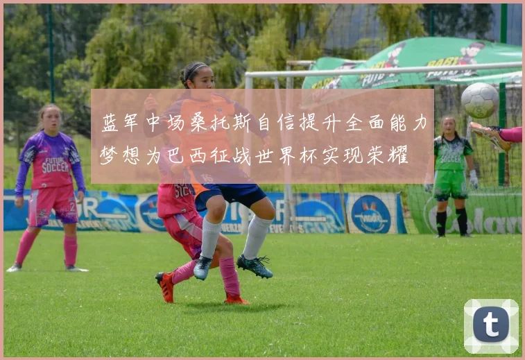 蓝军中场桑托斯自信提升全面能力梦想为巴西征战世界杯实现荣耀