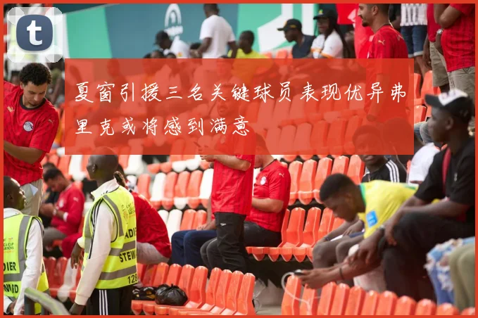 夏窗引援三名关键球员表现优异弗里克或将感到满意