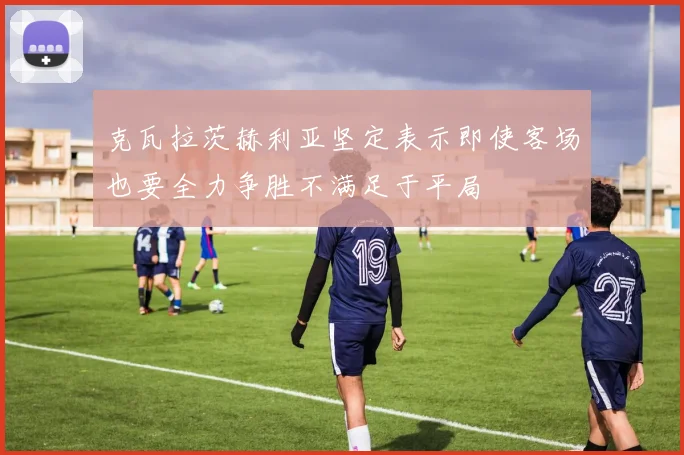 克瓦拉茨赫利亚坚定表示即使客场也要全力争胜不满足于平局