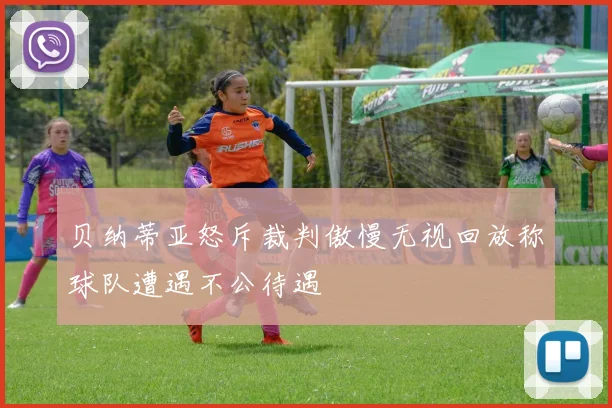 贝纳蒂亚怒斥裁判傲慢无视回放称球队遭遇不公待遇
