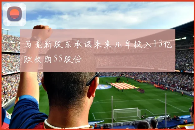 马竞新股东承诺未来几年投入13亿欧收购55股份