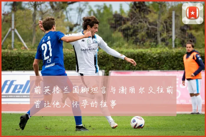 前英格兰国脚坦言与谢丽尔交往前曾让他人怀孕的往事