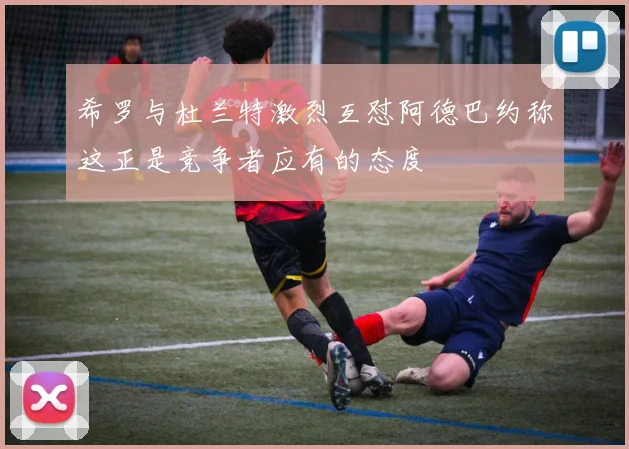 希罗与杜兰特激烈互怼阿德巴约称这正是竞争者应有的态度
