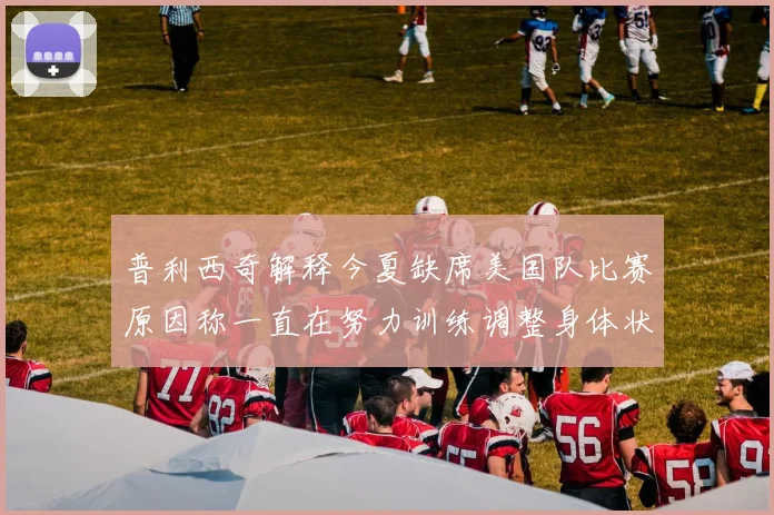 普利西奇解释今夏缺席美国队比赛原因称一直在努力训练调整身体状态