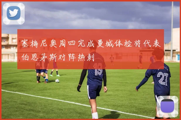 塞梅尼奥周四完成曼城体检将代表伯恩茅斯对阵热刺