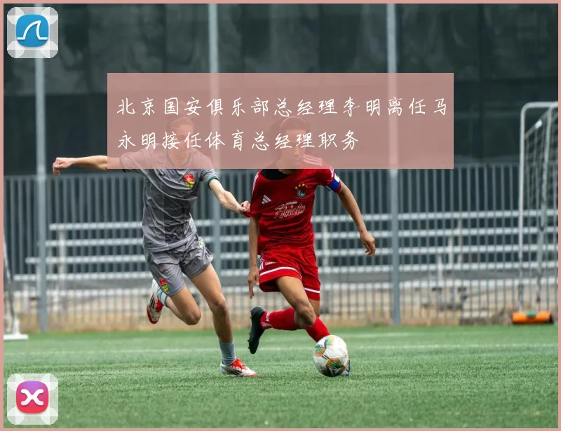 北京国安俱乐部总经理李明离任马永明接任体育总经理职务
