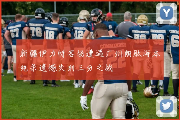 新疆伊力特客场遭遇广州朗肽海本绝杀遗憾失利三分之战