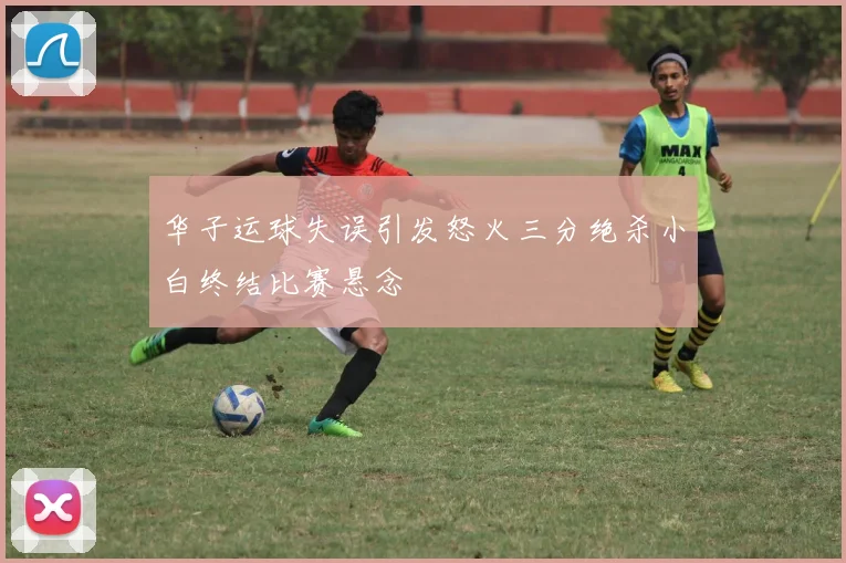 华子运球失误引发怒火三分绝杀小白终结比赛悬念