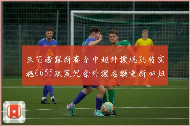 朱艺透露新赛季中超外援规则将实施6655政策冗余外援名额重新回归球队配置