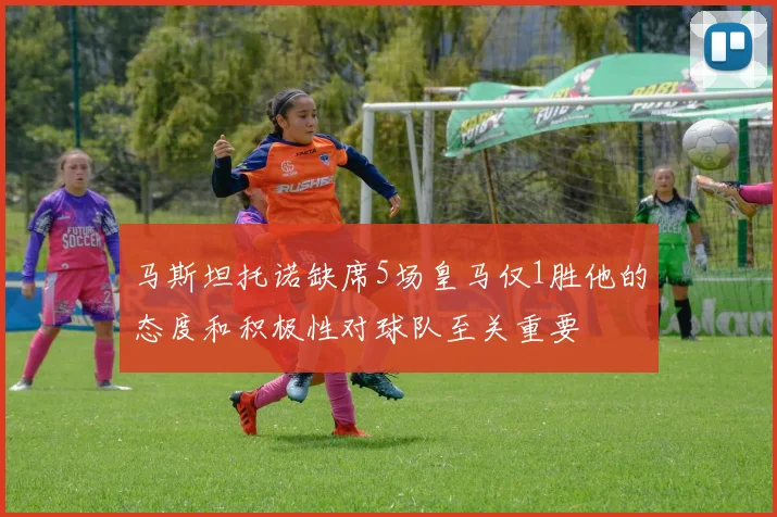 马斯坦托诺缺席5场皇马仅1胜他的态度和积极性对球队至关重要