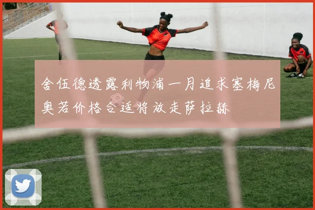 舍伍德透露利物浦一月追求塞梅尼奥若价格合适将放走萨拉赫