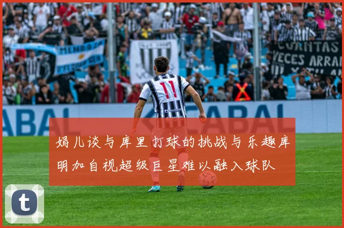 娟儿谈与库里打球的挑战与乐趣库明加自视超级巨星难以融入球队