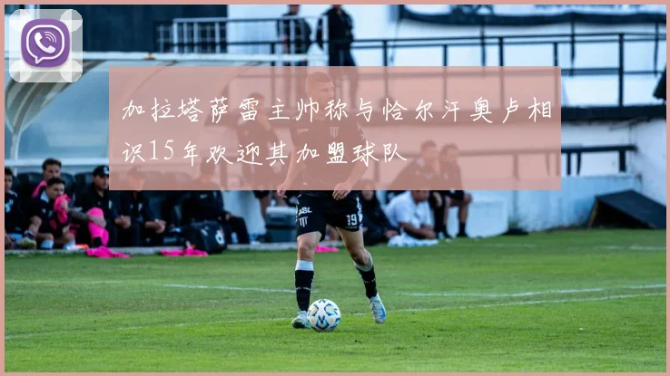 加拉塔萨雷主帅称与恰尔汗奥卢相识15年欢迎其加盟球队