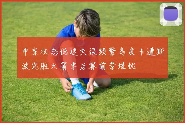 申京状态低迷失误频繁乌度卡遭斯波完胜火箭季后赛前景堪忧