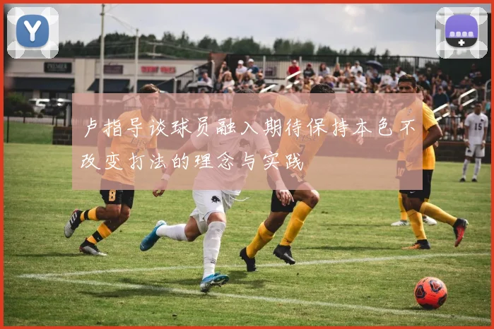 卢指导谈球员融入期待保持本色不改变打法的理念与实践