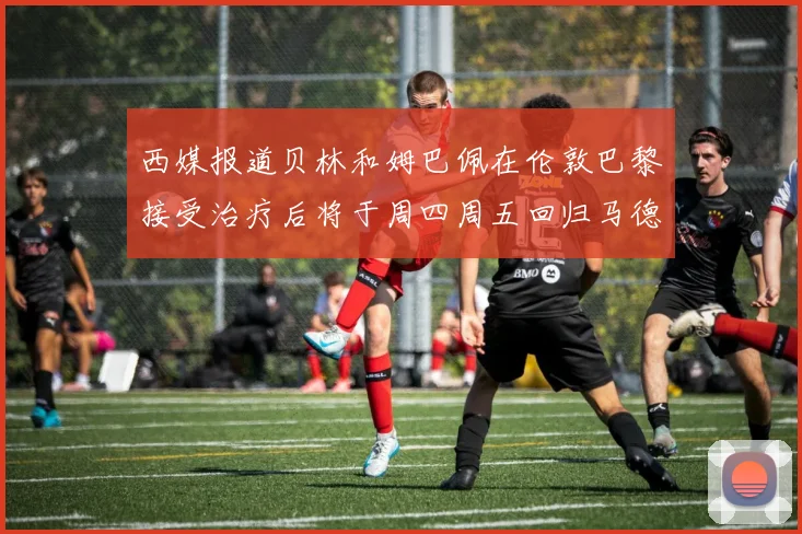 西媒报道贝林和姆巴佩在伦敦巴黎接受治疗后将于周四周五回归马德里