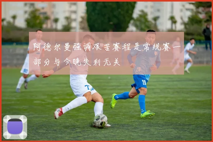 阿德尔曼强调艰苦赛程是常规赛一部分与今晚失利无关