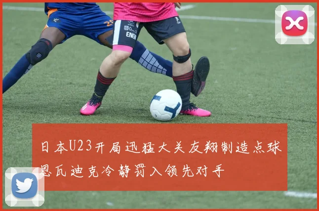 日本U23开局迅猛大关友翔制造点球恩瓦迪克冷静罚入领先对手