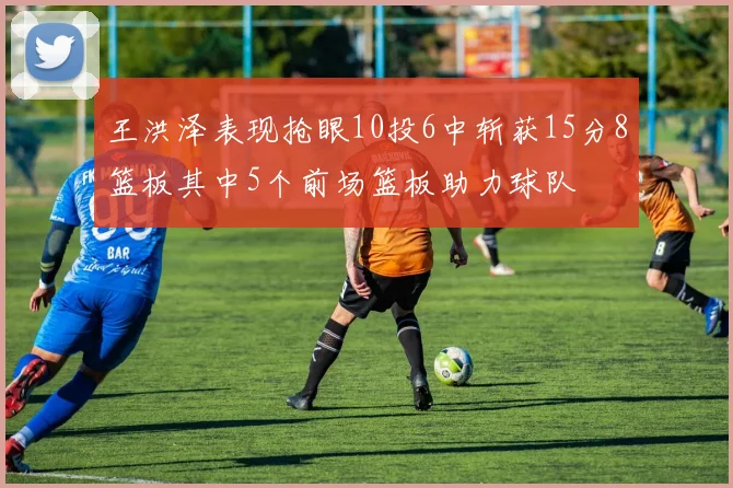 王洪泽表现抢眼10投6中斩获15分8篮板其中5个前场篮板助力球队