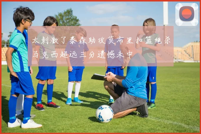 太刺激了泰森助攻莫布里扣篮绝杀马克西超远三分遗憾未中