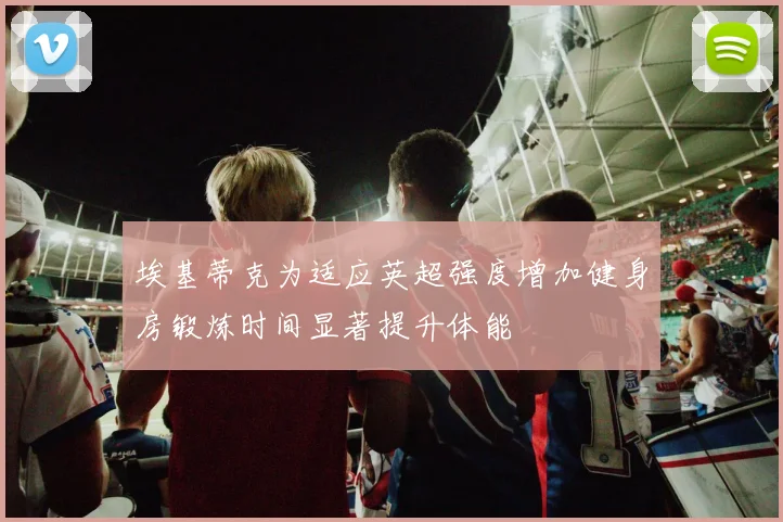 埃基蒂克为适应英超强度增加健身房锻炼时间显著提升体能