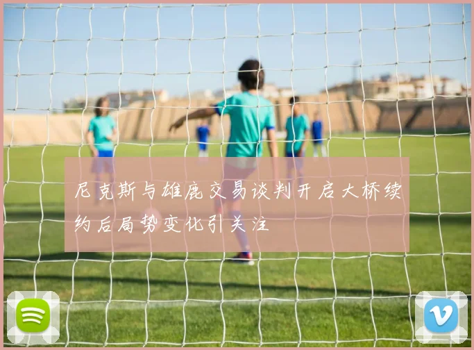 尼克斯与雄鹿交易谈判开启大桥续约后局势变化引关注