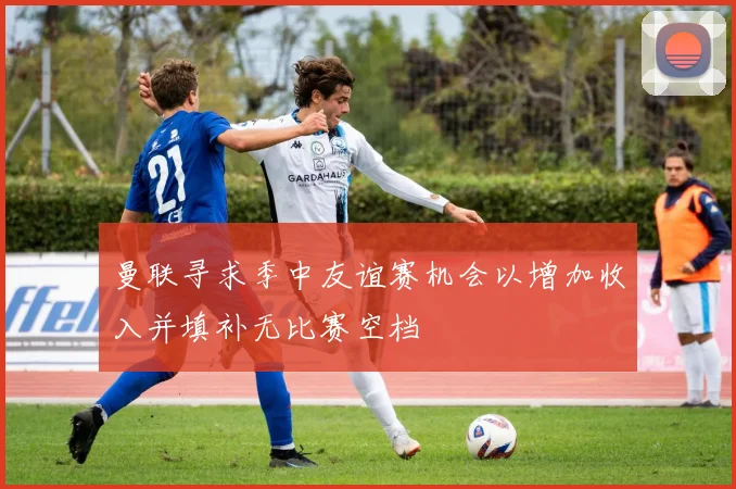 曼联寻求季中友谊赛机会以增加收入并填补无比赛空档
