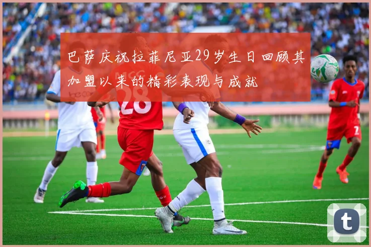 巴萨庆祝拉菲尼亚29岁生日回顾其加盟以来的精彩表现与成就