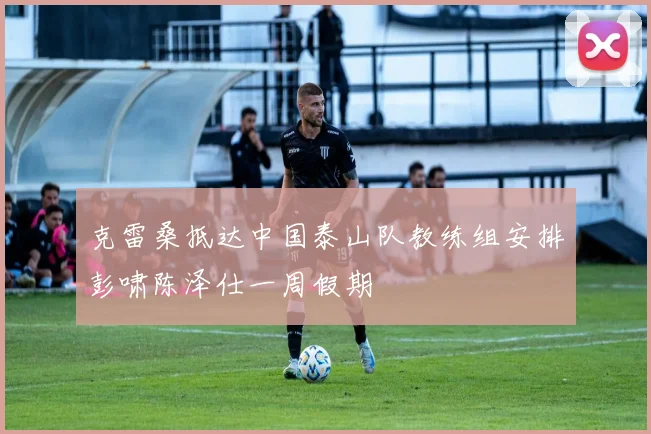 克雷桑抵达中国泰山队教练组安排彭啸陈泽仕一周假期