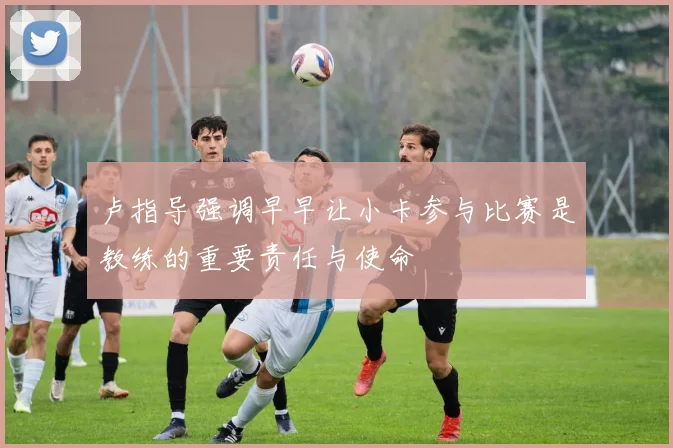 卢指导强调早早让小卡参与比赛是教练的重要责任与使命