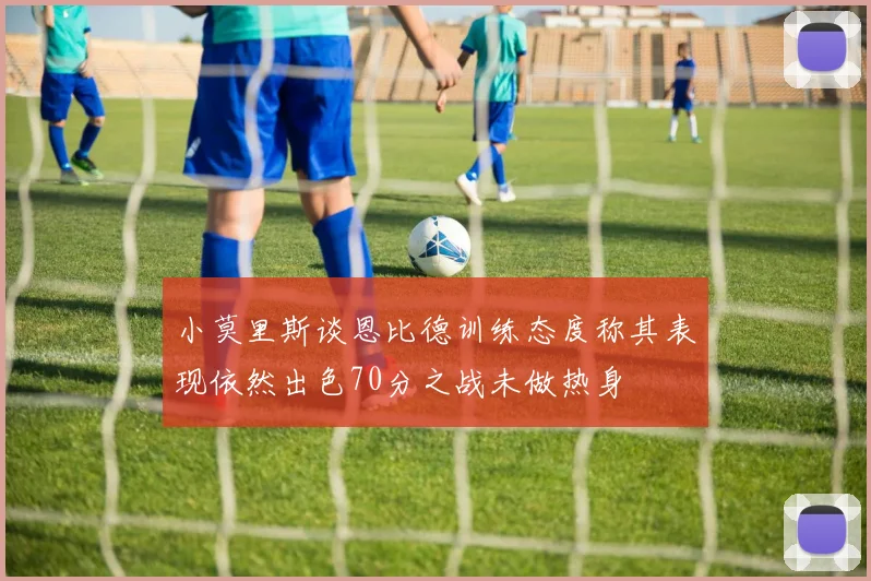 小莫里斯谈恩比德训练态度称其表现依然出色70分之战未做热身