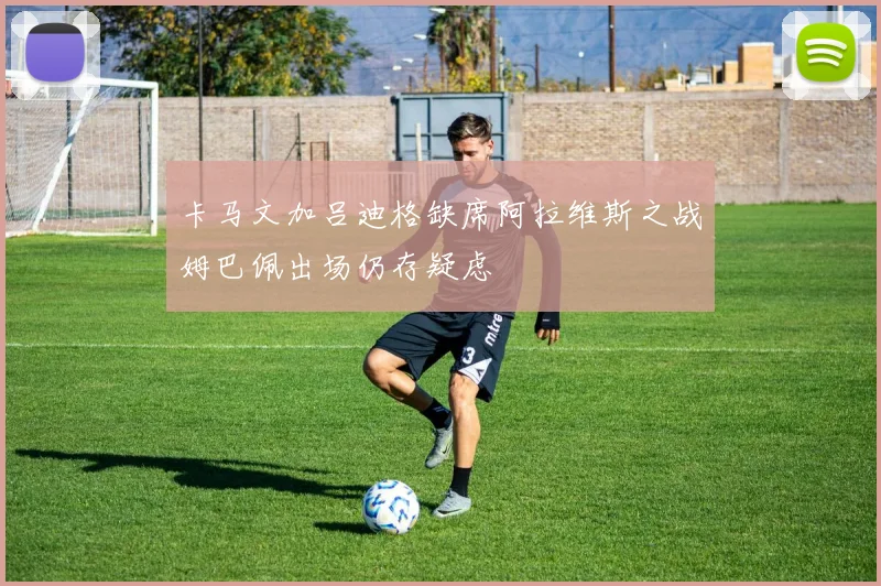 卡马文加吕迪格缺席阿拉维斯之战姆巴佩出场仍存疑虑