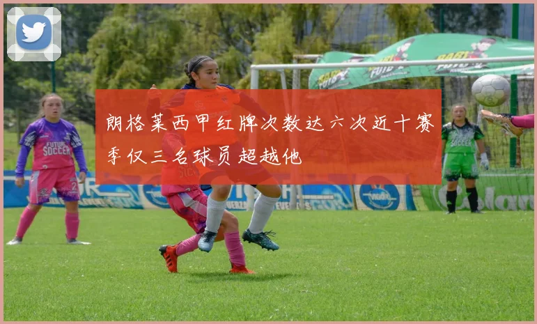 朗格莱西甲红牌次数达六次近十赛季仅三名球员超越他